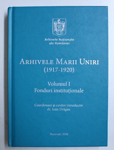 ARHIVELE MARII UNIRI (1917-1920), VOLUMUL I, FONDURI INSTITUTIONALE de IOAN DRAGAN  , 2018