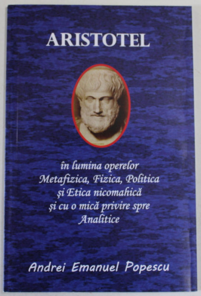 ARISTOTEL IN LUMINA OPERELOR ' METAFIZICA ' , ' FIZICA ' , POLITICA ' SI ' ETICA NICOMAHICA ' SI CU  O MICA PRIVIRE SPRE ANALITICE de ANDREI EMANUEL POPESCU , 2020