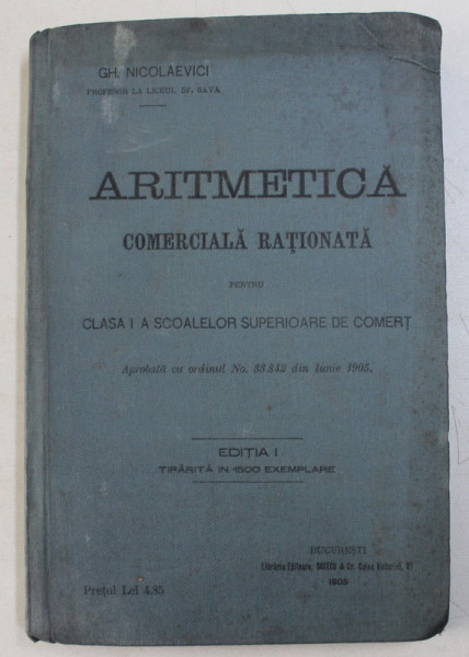 ARITMETICA COMERCIALA RATIONATA PENTRU CLASA I A SCOALELOR SUPERIOARE DE COMERT , EDITIA I de GH. NICOLAEVICI , 1905
