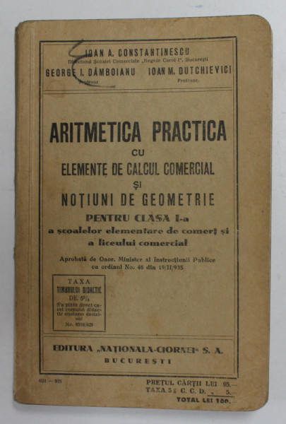 ARITMETICA PRACTICA CU ELEMENTE DE CALCUL COMERCIAL SI NOTIUNI DE GEOMETRIE PENTRU CLASA I - A A SCOALEOR ELEMENTARE DE COMERT SI A LICEULUI COMERCIAL de IOAN A. CONSTANTINESCU ..IOAN M. DUTCHIEVICI , 1935