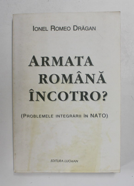 ARMATA ROMANA , INCOTRO ? - PROBLEMELE INTEGRARII IN NATO de IONEL ROMEO DRAGAN , 2002 , DEDICATIE *