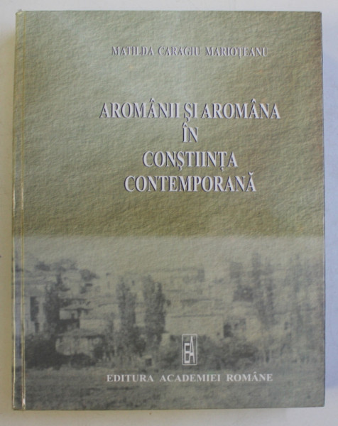 AROMANII SI AROMANIA IN CONSTIINTA CONTEMPORANA de MATILDA CARAGIU MARIOTEANU , 2006