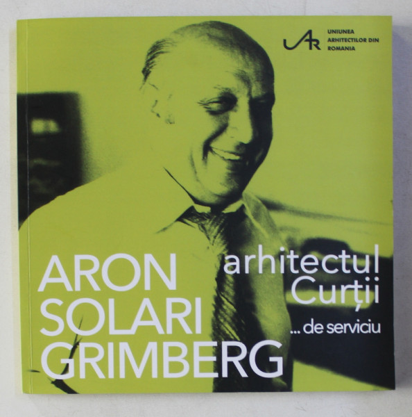 ARON SOLARI GRIMBERG - ARHITECTUL CURTII ...DE SERVICIU , editor coordonator ILEANA TUREANU , 2019