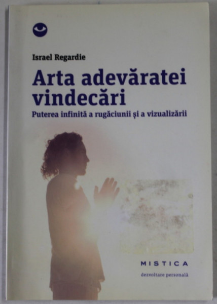 ARTA ADEVARATEI VINDECARII , PUTEREA INFINITA A RUGACIUNII AI A VIZUALIZARII de ISRAEL REGARDIE