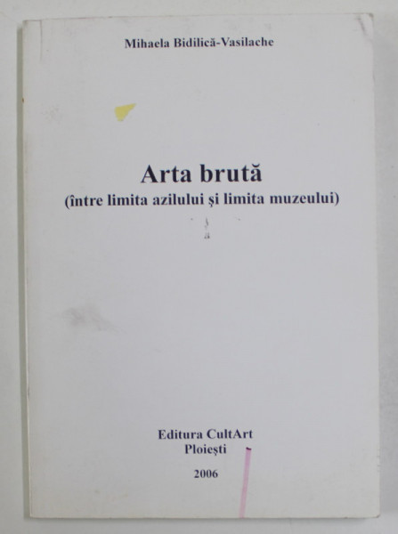 ARTA BRUTA  (INTRE LIMITA AZILULUI SI LIMITA MUZEULUI ) de MIHAELA BIDILICA - VASILACHE , 2006