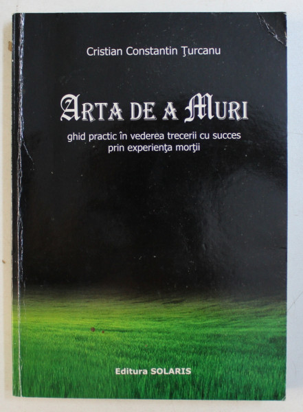 ARTA DE A MURI - GHID PRACTIC IN VEDEREA TRECERII CU SUCCES PRIN EXPERIENTA MORTII de CRISTIAN CONSTANTIN TURCANU , 2007