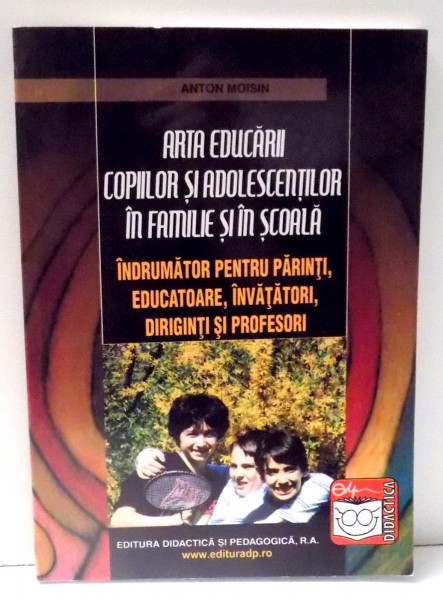 ARTA EDUCARII COPIILOR SI ADOLESCENTILOR IN FAMILIE SI IN SCOALA - INDRUMATOR PENTRU PARINTI, EDUCATOARE , INVATATORI , DIRIGINTI SI PROFESORI de ANTON MOISIN , 2007