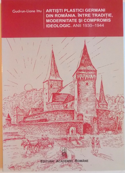 ARTISTI PLASTICI GERMANI DIN ROMANIA . INTRE TRADITIE , MODERNITATE SI COMPROMIS IDEOLOGIC . ANII 1930 - 1944 de GUDRUN LIANE ITTU , 2011