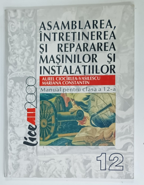 ASAMBLAREA , INTRETINEREA SI REPARAREA MASINILOR SI INSTALATIILOR , MANUAL PENTRU CLASA A 12 -A de AUREL CIOCIRLEA  - VASILESCU si MARIANA  CONSTANTIN , 2002