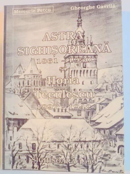 ASTRA SIGHISOREANA (1871-1950) si HORIA TECULESCU (1897-1942) de MERCURIE PETCU , GHEORGHE GAVRILA , 1999
