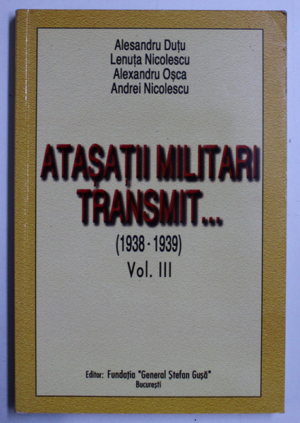 ATASATII MILITARI TRANSMIT... (1938-1939) VOL. III de ALESANDRU DUTU , LENUTA NICOLESCU , ALEXANDRU OSCA , ANDREI NICOLESCU , 2003