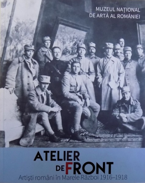 ATELIER DE FRONT  - ARTISTI ROMANI IN MARELE RAZBOI 1916 - 1918 de ALINA PETRESCU ..MARIAN VIDA , 2018
