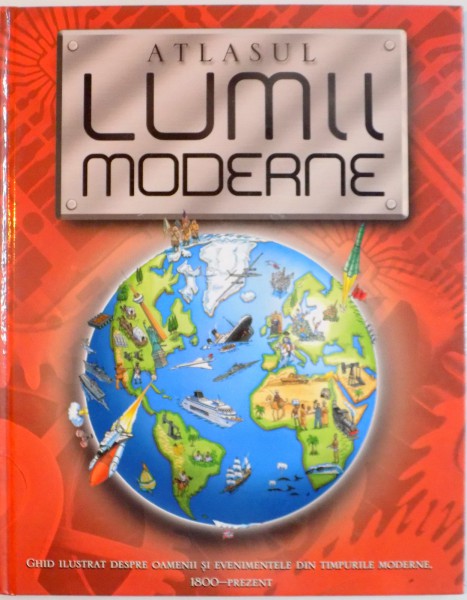 ATLASUL LUMII MODERNE, GHID ILUSTRAT DESPRE OAMENII SI EVENIMENTELE DIN TIMPURILE MODERNE, 1800-PREZENT de SIMON ADAMS, ILUSTRATII de KEVIN MADDISON, 2008