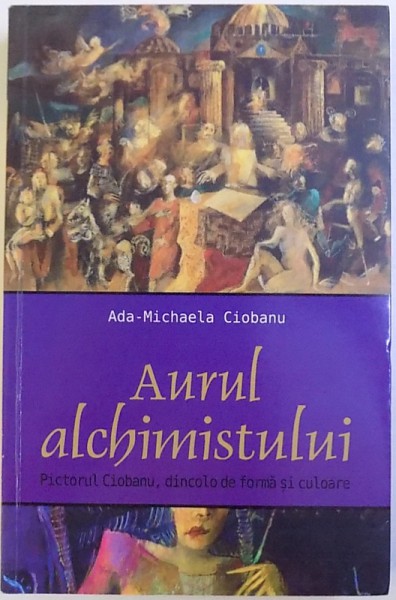 AURUL ALCHIMISTULUI  - PICTORUL CIOBANU , DINCOLO DE FORMA SI CULOARE de ADA - MICHAELA CIOBANU , 2014