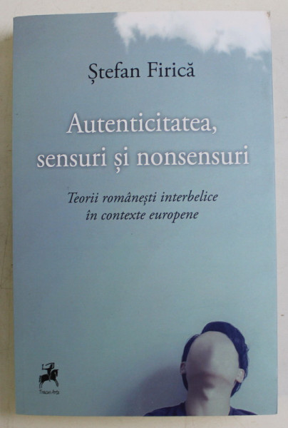 AUTENTICITATEA , SENSURI SI NONSENSURI - TEORII ROMANESTI INTERBELICE IN CONTEXTE EUROPENE de STEFAN FIRICA , 2019