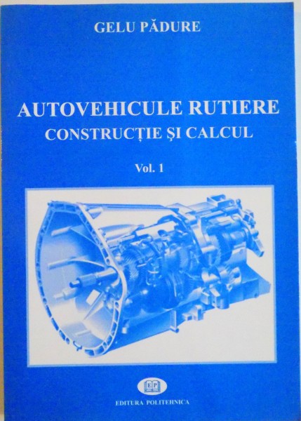 AUTOVEHICULE RUTIERE , CONSTRUCTIE SI CALCUL VOL. I , EDITIE REVAZUTA SI ADAUGITA de GELU PADURE , 2006