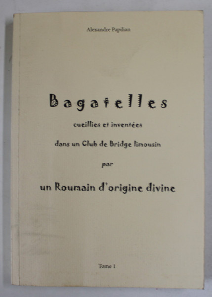 BAGATELLES CUEILLIES ET INVENTEES DANS UN CLUB DE BRIDGE LIMOUSIN par  UN ROMAIN D 'ORIGINE DIVINE - ALEXANDRE PAPILIAN , TOEM I , 2012 , DEDICATIE *