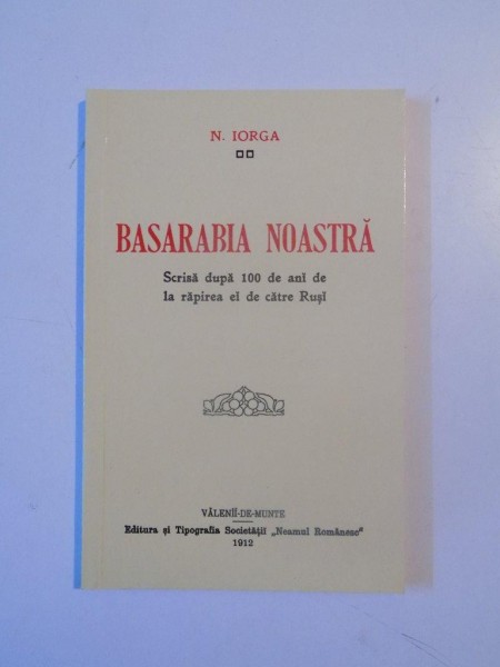 BASARABIA NOASTRA , SCRISA DUPA 100 DE ANI DE LA RAPIREA EI DE CATRE RUSI de NICOLAE IORGA , 2012 *EDITIE ANASTATICA
