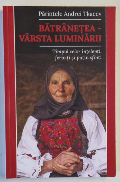 BATRANETEA - VARSTA LUMINARII , TIMPUL CELOR INTELEPTI , FERICITI SI PUTIN SFINTI de PARINTELE  ANDREI TKACEV , 2022