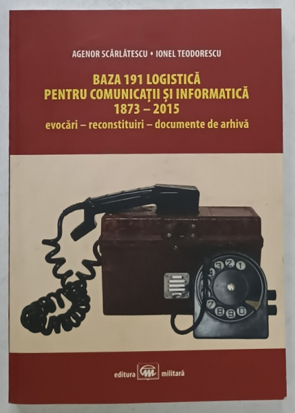BAZA 191 LOGISTICA PENTRU COMUNICATII SI INFORMATICA 1873 -2015 de AGENOR SCARLATESCU si IONEL TEODORESCU , 2016