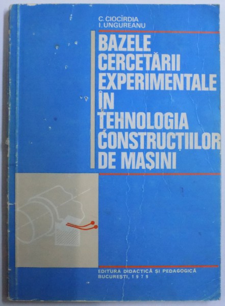 BAZELE CERCETARII EXPERIMENTALE IN TEHNOLOGIA CONSTRUCTIILOR DE MASINI de C. CIOCIRDIA, I. UNGUREANU  1979