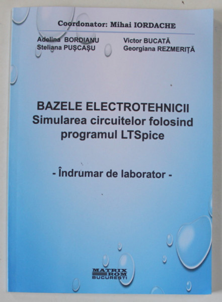 BAZELE ELECTROTEHNICII , SIMULAREA CIRCUITELOR FOLOSIND PROGRAMUL LTSPICE - INDRUMATOR DE LABORATOR , coordonator MIHAI IORDACHE , 2023