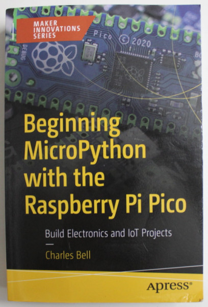BEGGINNING MICROPYTHON WITH THE RASPBERRY PI PICO , BUILD ELECTRONICS AND IOT PROJECTS by CHARLES BELL , 2022
