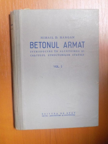 BETONUL ARMAT , INTRODUCERE IN ALCATUIREA SI CALCULUL STRUCTURILOR STATICE , VOL. I de MIHAIL D. HANGAN , 1955