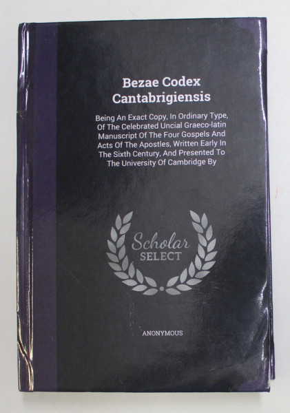 BEZAE CODEX CANTABRIGIENSIS ...BEING AN EXACT COPY ...OF THE CELEBRATED UNCIAL GRAECO - LATIN MANUSCRIPT OF THE FOUR GOSPELS AND ACTS OF THE  APOSTLES ...1864 , EDITIE RETIPARITA IN ANII '2000 , COPERTA CU MICI DEFECTE SI URME DE INDOIRE
