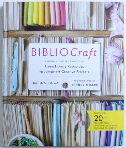 BIBLIO CRAFT  - A MODERN CRAFTER ' S GUIDE TO USINGLIBRARY RESOURCES TO JUMPSTART CREATIVE PROJECTS by JESSICA PIGZA , photographs JOHNNY MILLER , 2014