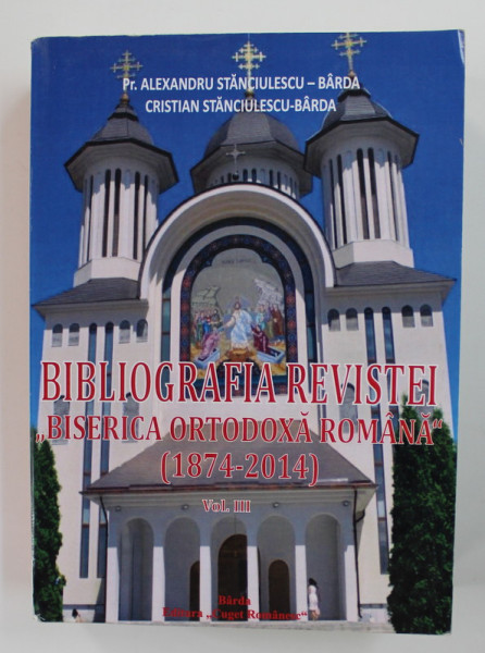 BIBLIOGRAFIA REVISTEI '  BISERICA ORTODOXA ROMANA '  ( 1874 - 2014 ) , VOLUMUL III de Pr. ALEXANDRU STANCIULESCU - BARDA si CRISTIAN STANCIULESCU - BARDA , 2016
