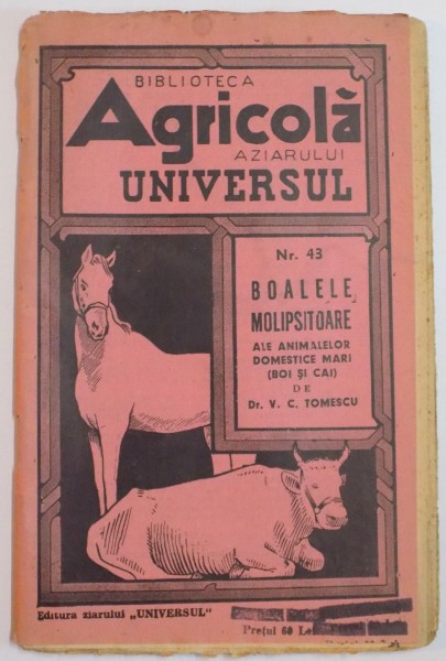 BIBLIOTECA AGRICOLA A ZIARULUI " UNIVERSUL " : BOALELE MOLIPSITOARE ALE ANIMALELOR DOMESTICE MARI ( BOI SI CAI ) de DR. V.C. TOMESCU, NR. 43 , EDITIA A IVA , 1943