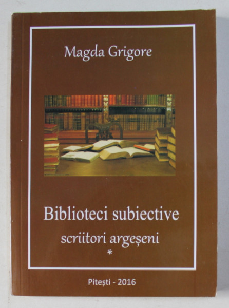 BIBLIOTECI SUBIECTIVE - SCRIITORI ARGESENI de MAGDA GRIGORE , 2016