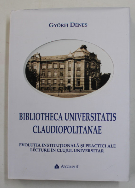 BIBLIOTHECA UNIVERSITATIS CLAUDIOPOLITANAE -  EVOLUTIA INSTITUTIONALA  SI PRACTICI ALE LECTURII  IN CLUJUL UNIVERSITAR de GYORFI DENES , 2019