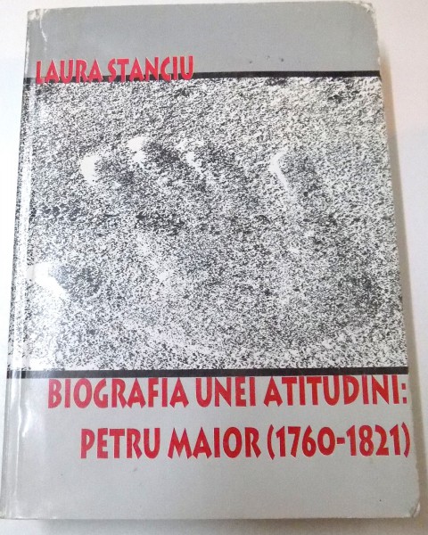 BIOGRAFIA UNEI ATITUDINI: PETRU MAIOR ( 1760 - 1821 ) de LAURA STANCIU , 2003