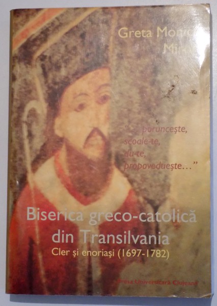 BISERICA GRECO - CATOLICA DIN TRANSILVANIA CLER SI ENORIASI ( 1697 - 1782 ) de GRETA MONICA MIRON , 2004