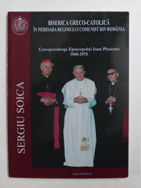 BISERICA GRECO - CATOLICA IN PERIOADA REGIMULUI COMUNIST DIN ROMANIA  - CORESPONDENTA EPISCOPULUI IOAN PLOSCARU  1968 - 1975  de  SERGIU SOICA , 2013
