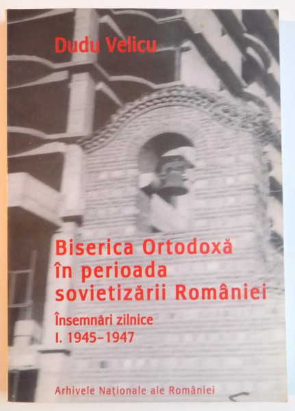 BISERICA ORTODOXA IN PERIOADA SOVIETIZARII ROMANIEI , INSEMNARI ZILNICE , I. 1945 - 1947 de DUDU VELICU , 2004