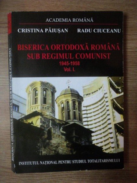 BISERICA ORTODOXA ROMANA SUB REGIMUL COMUNIST 1945 - 1958 VOL. I de CRISTINA PAIUSAN , RADU CIUCEANU , Bucuresti 2001