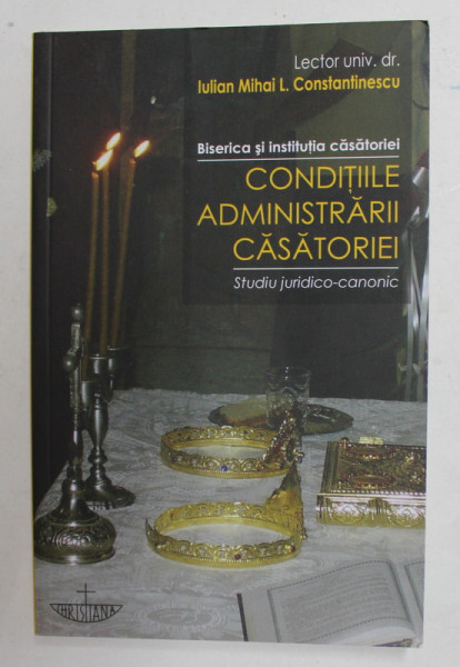 BISERICA SI INSTITUTIA CASATORIEI - CONDITIILE ADMINISTRARII CASATORIEI - STUDIU JURIDICO - CANONIC de IULIAN MIHAI L. CONSTANTINESCU , 2010