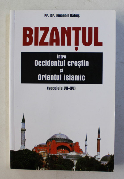 BIZANTUL  - INTRE OCCIDENTUL CRESTIN SI ORIENTUL ISLAMIC ( SECOLELE VII - XV ) de Pr. Dr. EMANOIL BABUS , 2005