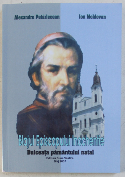 BLAJUL EPISCOPULUI INOCHENTIE  - DULCEATA PAMANTULUI NATAL de ALEXANDRU PETARLECEAN si ION MOLDOVAN , 2007