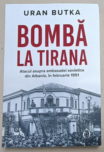 BOMBA LA TIRANA , ATACUL ASUPRA AMBASADEI SOVIETICE DIN ALBANIA , IN FEBRUARIE 1951 de URAN BUTKA , 2024