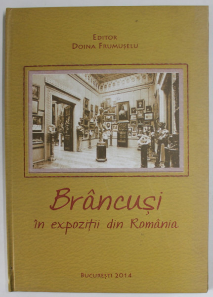 BRANCUSI IN EXPOZITII DIN ROMANIA , editor DOINA FRUMUSELU , EDITIE IN LIMBA ROMANA , 2014