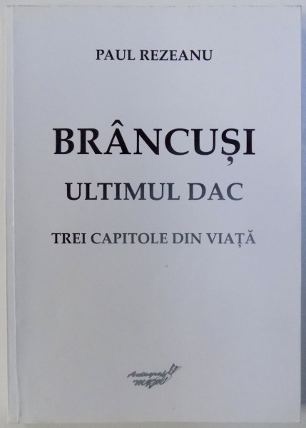 BRANCUSI - ULTIMUL DAC , TREI CAPITOLE DIN VIATA de PAUL REZEANU , 2015