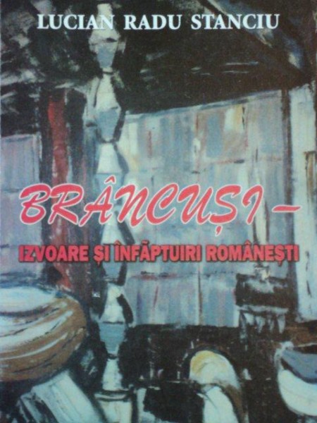 BRANCUSI-IZVOARE SI INFAPTUIRI ROMANESTI de LUCIAN RADU STANCIU  2009
