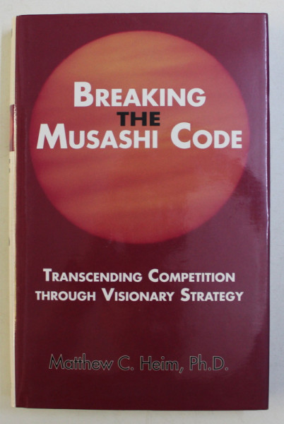 BREAKING THE MUSASHI CODE - TRANSCENDING COMPETITION THROUGH VISIONARY STRATEGY by MATTHEW C. HEIM , PH. D. , 2007