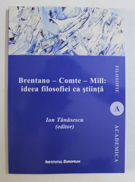 BRENTANO - COMTE - MILL , IDEEA FILOSOFIEI CA STIINTA , editor ION TANASESCU , 2018 *DEDICATIA AUTORULUI CATRE ACAD. ALEXANDRU BOBOC