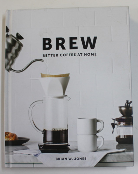 BREW - BETTER COFFEE AT HOME by BRIAN W. JONES , photographs by LIZZIE MUNRO , 2016