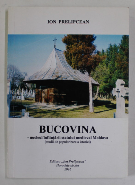 BUCOVINA - NUCLEUL INFINTARII STATULUI MEDIEVA MOLDOVA ( STUDII DE POPULARIZARE A ISTORIEI ) de ION PRELIPCEAN , 2016